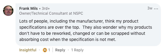 Lots of people, including the manufacturer think my specifications are over the top. They also wonder why my products don't have to be reworked, changed or can be scrapped without absorbing cost when the specification is not met.
